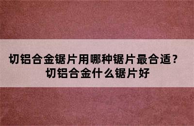 切铝合金锯片用哪种锯片最合适？ 切铝合金什么锯片好